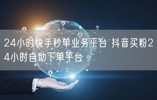 24小时快手秒单业务平台 抖音买粉24小时自助下单平台