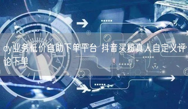 dy业务低价自助下单平台 抖音买粉真人自定义评论下单