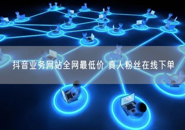 抖音业务网站全网最低价 真人粉丝在线下单