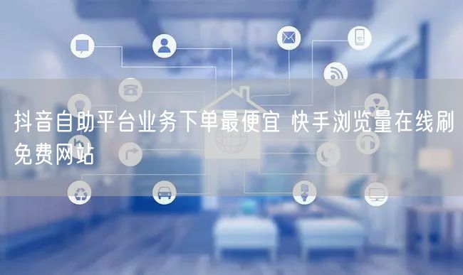 抖音自助平台业务下单最便宜 快手浏览量在线刷免费网站